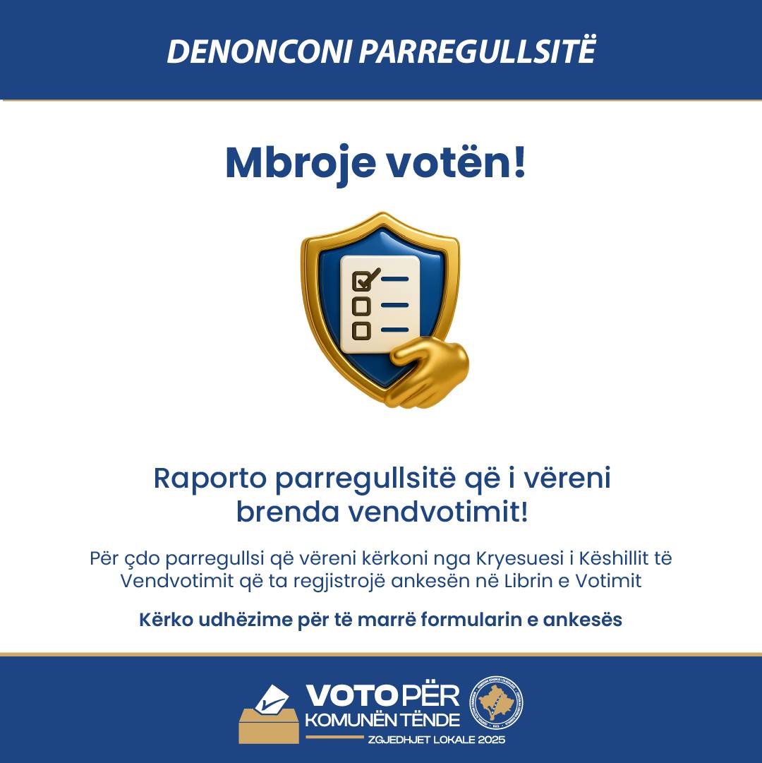Mund të jetë një imazh i teksti që thotë "DENONCONI PARREGULLSITE Mbroje votën! 8 Raporto parregullsitë gë i vëreni brenda vendvotimit! Për çdo parregullsi qẽ vëreni kërkoni nga Kryesuesi Këshillit Vendvotimit që ta regjistrojë ankesën në Librin e Votimit Kërko udhëzime për të marrë formularin e ankesës KOMUNENTENDE TENDE ぎ ZGJEDHJET LOKALE LOKALE2025 2025"