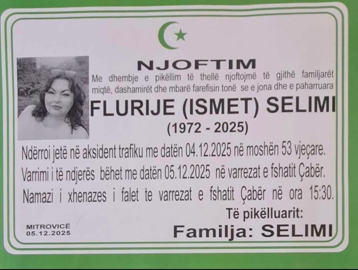 Mund të jetë një imazh i teksti që thotë "NJOFTIM Me dhembje e pikëllim thelle njoftojmë gjithë familjaret miątễ, dashamiret dhe farefisin tonë se jona dhe e paharruara FLURIJE (ISMET) SELIMI (1972 -2025) Ndërroi jete ne aksident trafiku me datën 04. 2025 ne moshën 53 vjeçare. Varrimi ndjerës bëhet me daten 05. .12.2025 ne varrezat e fshatit Çabër. Namazi i xhenazes falet te varrezat e fshatit Çaber ne ora 15:30. Te pikëlluarit: Familja: SELIMI MITROVICE 05.12.2025"