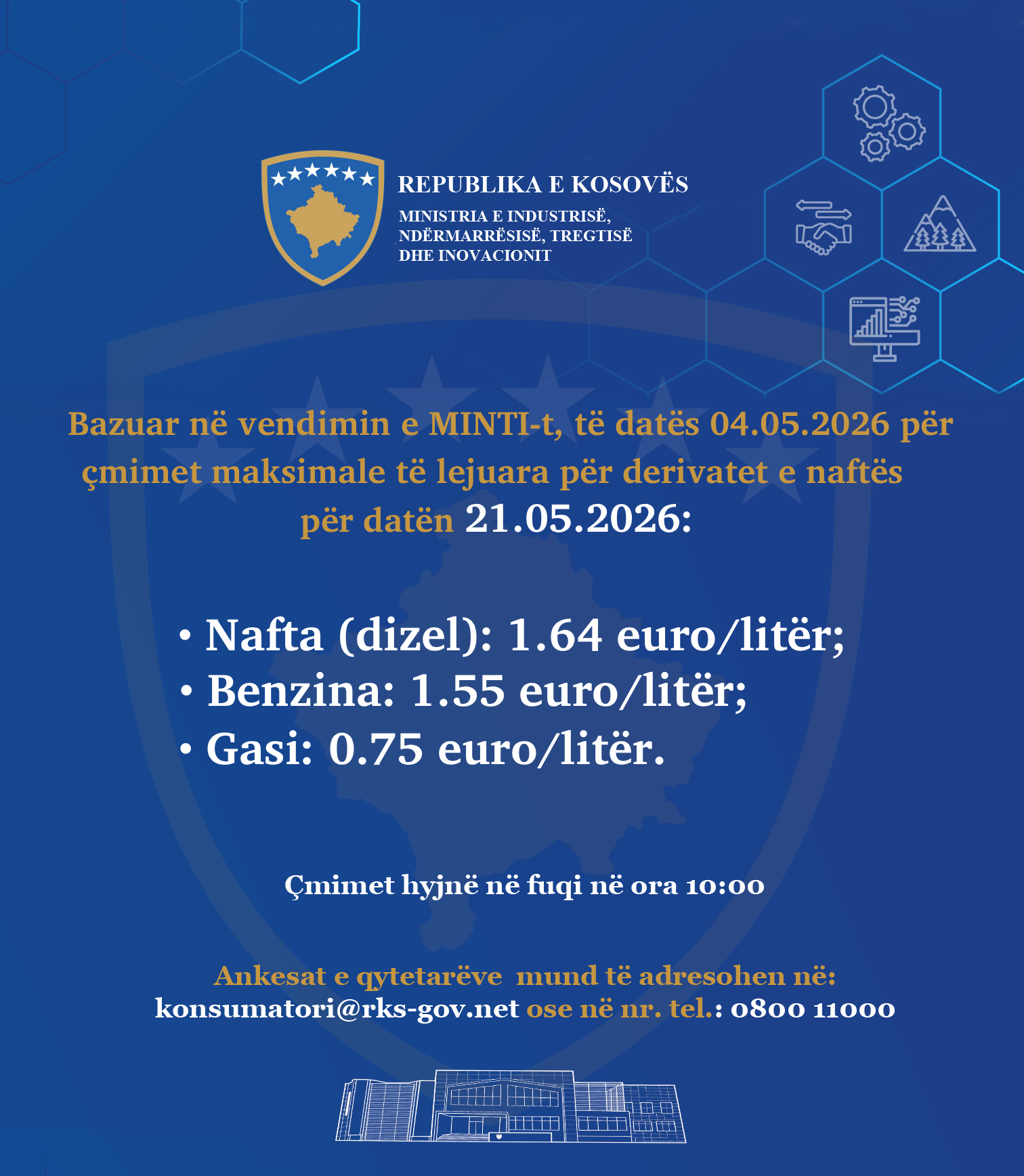 Mund të jetë një imazh i teksti që thotë "* REPUBLIKA E KOSOVES MINISTRIA MINISTRLAIINDISTRISE, EINDUSTRISE NDERMARRESISE.. IREGTISK DHE DHEINOVACIONII 金姜星 ង្ Bazuar në vendimin e MINTI-., datës 04.05.2026 për çmimet maksimale të lejuara për derivatet e naftës për datën 21.05.2026: •Nafta (dizel): 1.64 euro/litër; euro/ •Benzina: 1.55 euro/ euro/litër; •Gasi: 0.75 euro/ euro/litër. Çmimet hyjnë ne fuqi në ora 10：00 Ankesat qytetarëve mund tẽ adresohen në: konsumatori@rks-gov.net .net ose ne nr. tel.: 0800 11000"