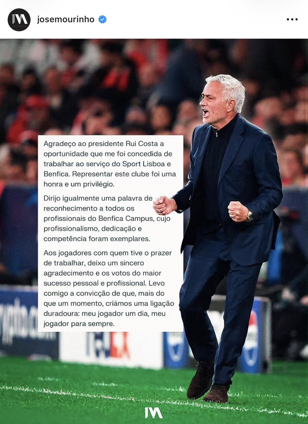 Mund të jetë një imazh i ‎futboll, futboll dhe ‎teksti që thotë "‎MM josemourinho … Agradeço ao presidente Rui Costa a oportunidade que me foi concedida de trabalhar ao serviço do Sport Lisboa e Benfica. Representar este clube foi uma honra um privilégio. Dirijo igualmente uma palavra de reconhecimento todos profissionais do Benfica Campus, cujo profissionalismo, dedicação e competência foram exemplares. prazer Aos jogadores com quem tive de trabalhar, deixo um sincero agradecimento os votos do maior sucesso pessoal profissional. Levo comigo convicção de que, mais do que um momento, criámos uma ligação duradoura: meu jogador um dia, meu jogador para sempre. ابرس IM‎"‎‎